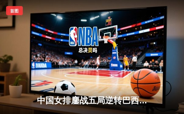 中国女排鏖战五局逆转巴西 李盈莹28分奠定胜局