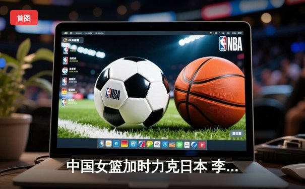 中国女篮加时力克日本 李梦30分主宰亚洲杯决赛