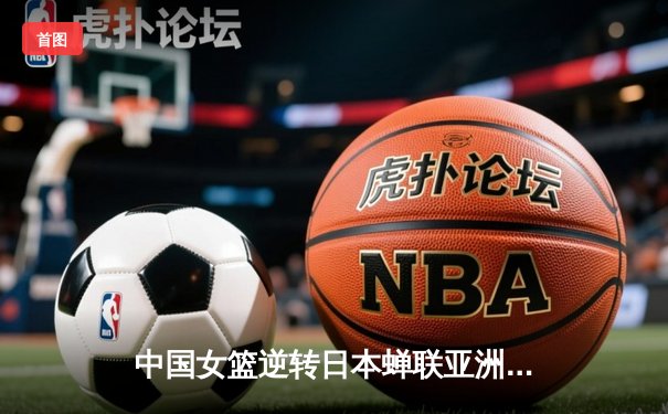 中国女篮逆转日本蝉联亚洲杯冠军 李梦独砍26分荣膺MVP