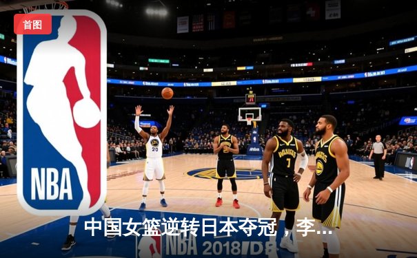 中国女篮逆转日本夺冠，李梦狂砍28分加冕亚洲杯MVP