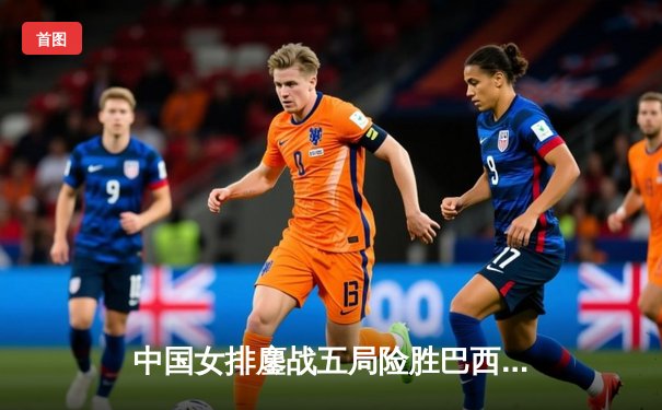 中国女排鏖战五局险胜巴西 李盈莹狂砍28分率队捍卫主场