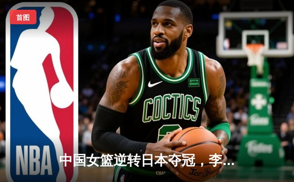 中国女篮逆转日本夺冠，李梦狂砍28分加冕亚洲杯MVP