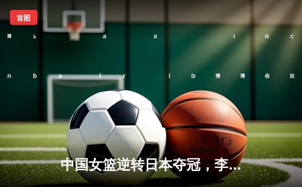 中国女篮逆转日本夺冠，李梦狂砍28分加冕亚洲杯MVP