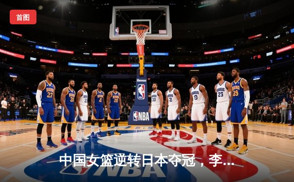 中国女篮逆转日本夺冠，李梦狂砍28分加冕亚洲杯MVP