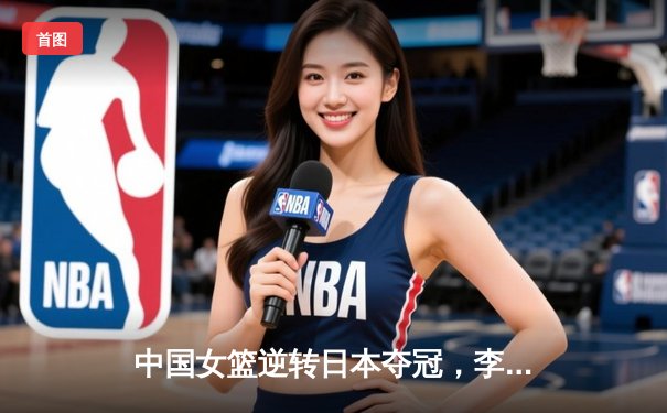 中国女篮逆转日本夺冠，李梦狂砍28分加冕亚洲杯MVP