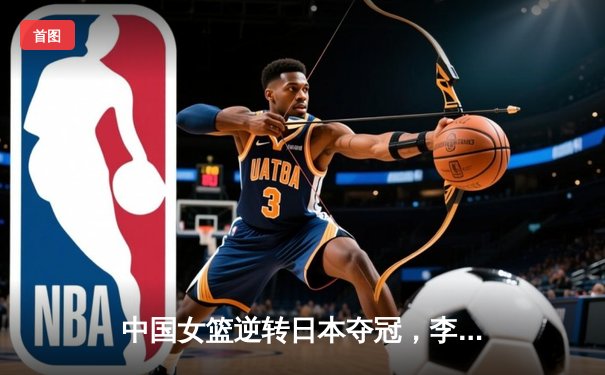 中国女篮逆转日本夺冠，李梦狂砍28分加冕亚洲杯MVP