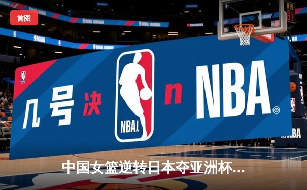中国女篮逆转日本夺亚洲杯冠军 李梦26分韩旭17+15统治内线