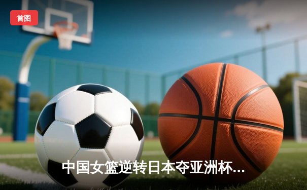 中国女篮逆转日本夺亚洲杯冠军 李梦26分韩旭17+15统治内线