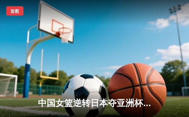 中国女篮逆转日本夺亚洲杯冠军 李梦26分韩旭17+15统治内线