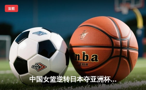 中国女篮逆转日本夺亚洲杯冠军 李梦26分韩旭17+15统治内线