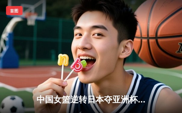 中国女篮逆转日本夺亚洲杯冠军 李梦26分韩旭17+15统治内线